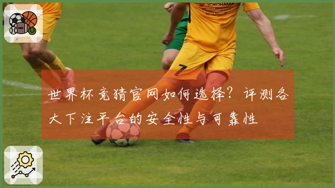 世界杯竞猜官网如何选择？评测各大下注平台的安全性与可靠性