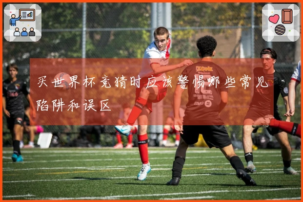 买世界杯竞猜时应该警惕哪些常见陷阱和误区